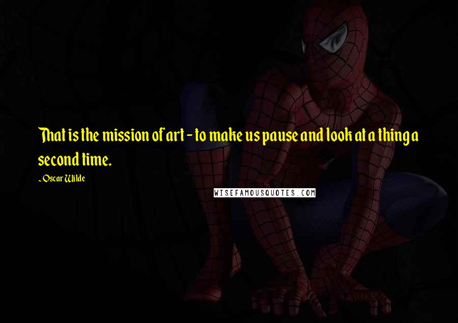 Oscar Wilde Quotes: That is the mission of art - to make us pause and look at a thing a second time.