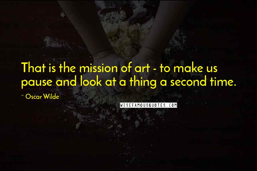 Oscar Wilde Quotes: That is the mission of art - to make us pause and look at a thing a second time.