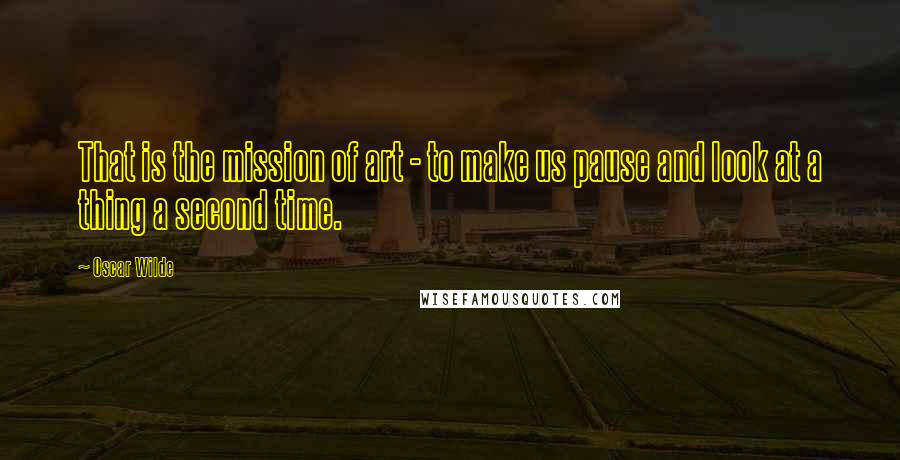 Oscar Wilde Quotes: That is the mission of art - to make us pause and look at a thing a second time.