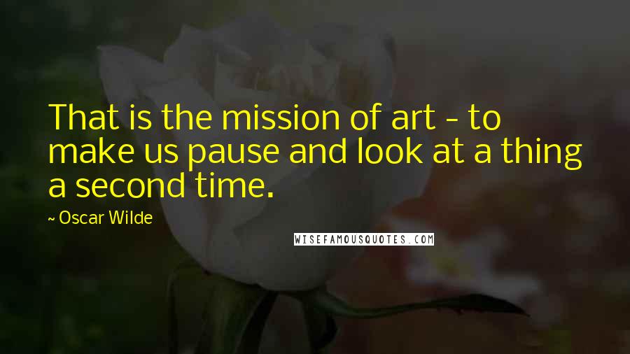 Oscar Wilde Quotes: That is the mission of art - to make us pause and look at a thing a second time.
