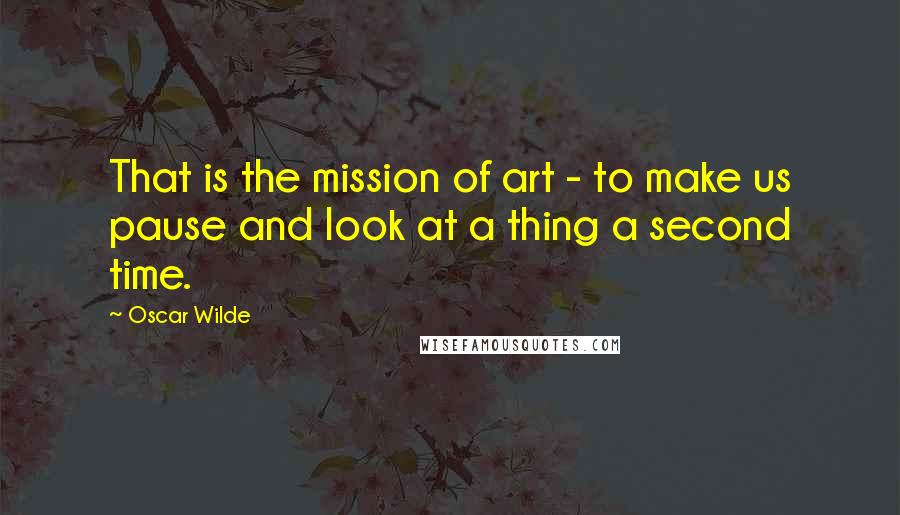 Oscar Wilde Quotes: That is the mission of art - to make us pause and look at a thing a second time.