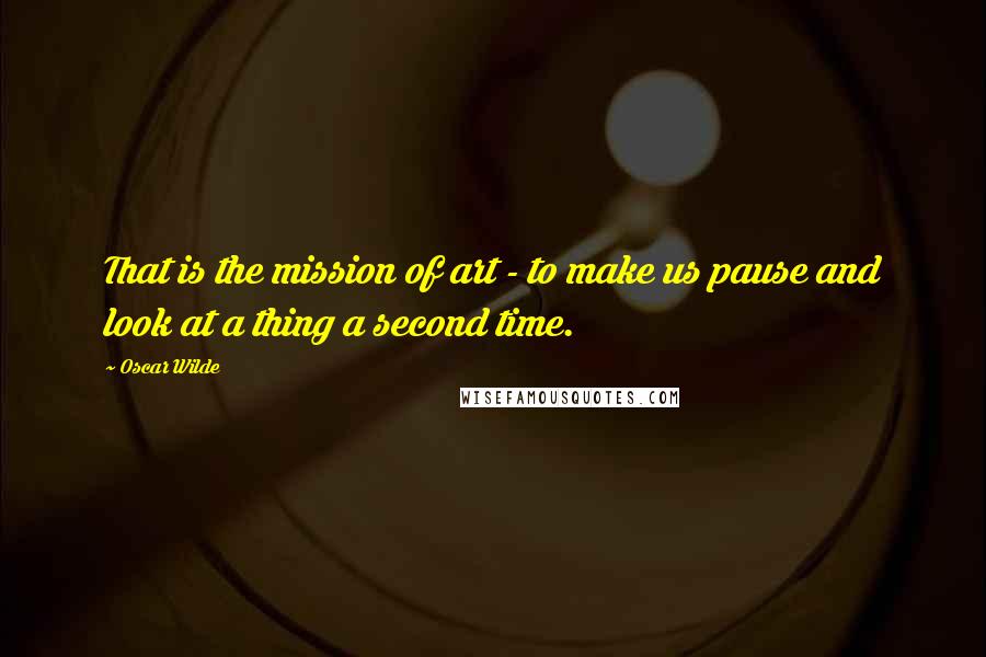 Oscar Wilde Quotes: That is the mission of art - to make us pause and look at a thing a second time.