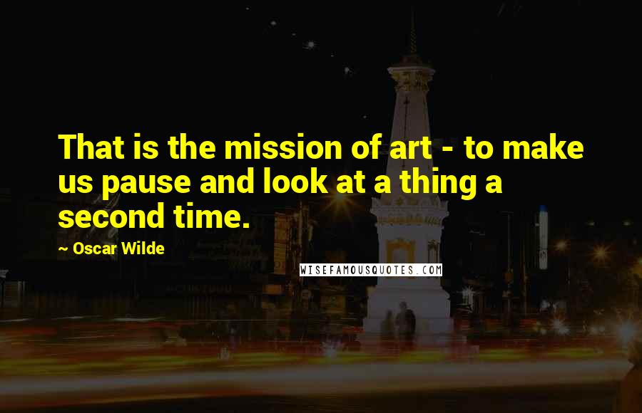 Oscar Wilde Quotes: That is the mission of art - to make us pause and look at a thing a second time.
