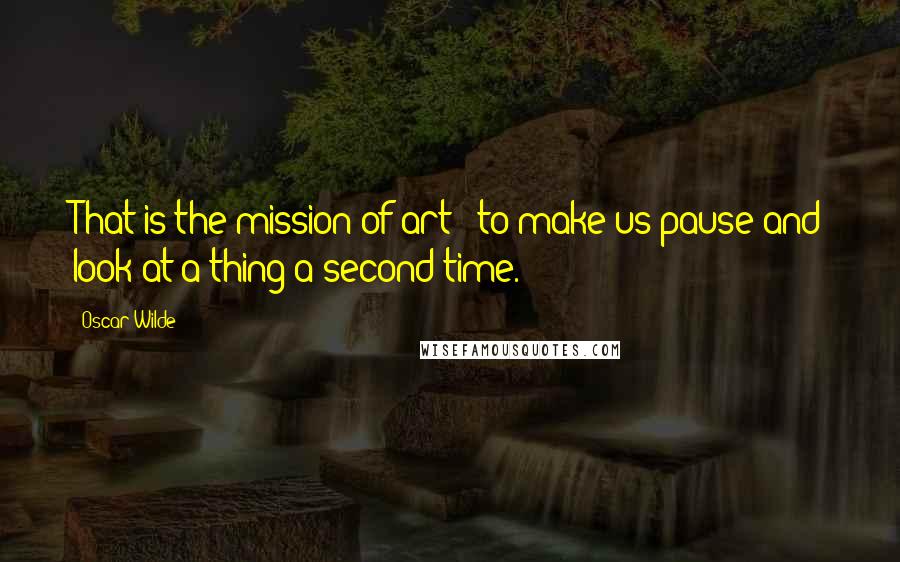 Oscar Wilde Quotes: That is the mission of art - to make us pause and look at a thing a second time.