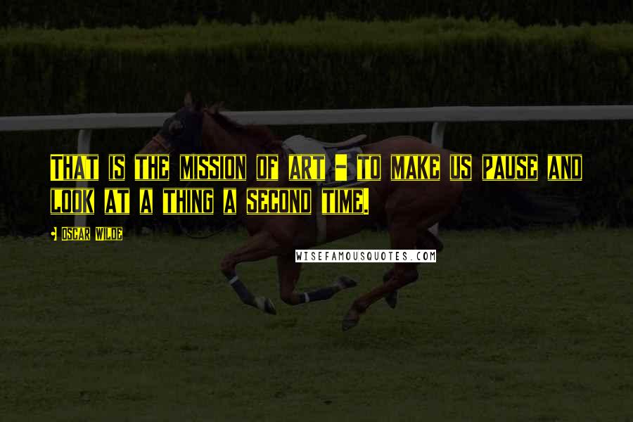 Oscar Wilde Quotes: That is the mission of art - to make us pause and look at a thing a second time.