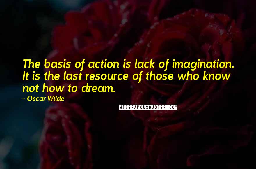 Oscar Wilde Quotes: The basis of action is lack of imagination. It is the last resource of those who know not how to dream.