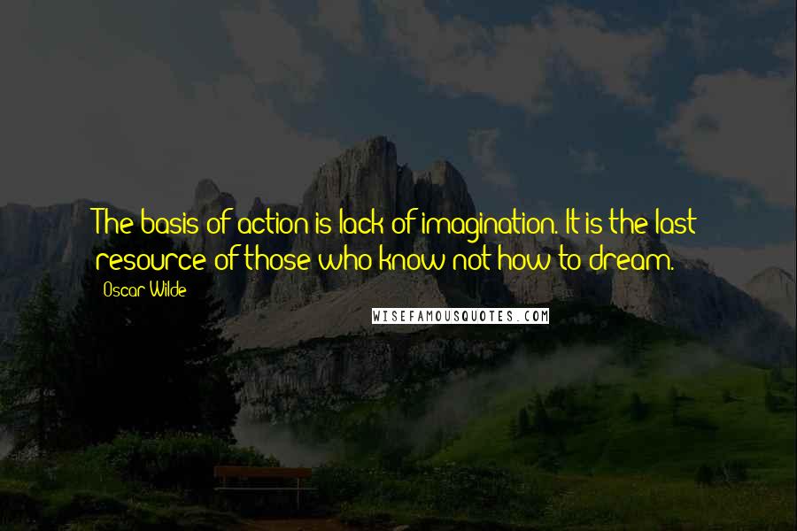 Oscar Wilde Quotes: The basis of action is lack of imagination. It is the last resource of those who know not how to dream.