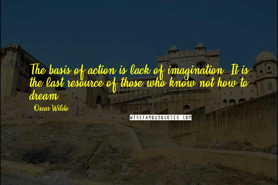 Oscar Wilde Quotes: The basis of action is lack of imagination. It is the last resource of those who know not how to dream.