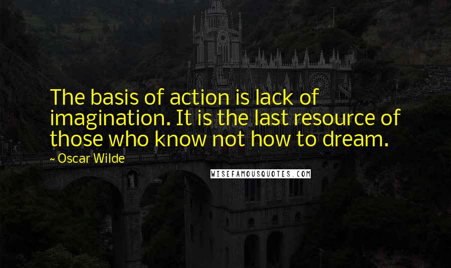 Oscar Wilde Quotes: The basis of action is lack of imagination. It is the last resource of those who know not how to dream.