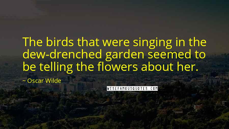 Oscar Wilde Quotes: The birds that were singing in the dew-drenched garden seemed to be telling the flowers about her.