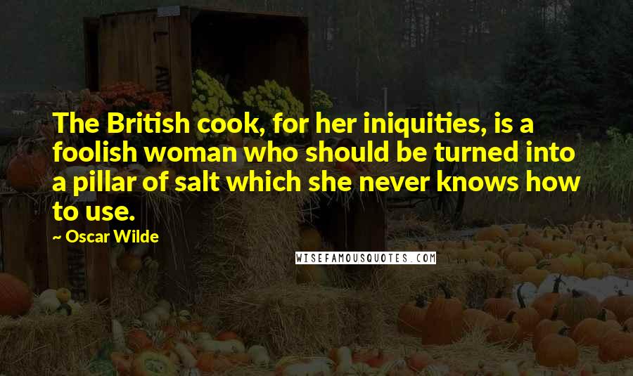 Oscar Wilde Quotes: The British cook, for her iniquities, is a foolish woman who should be turned into a pillar of salt which she never knows how to use.