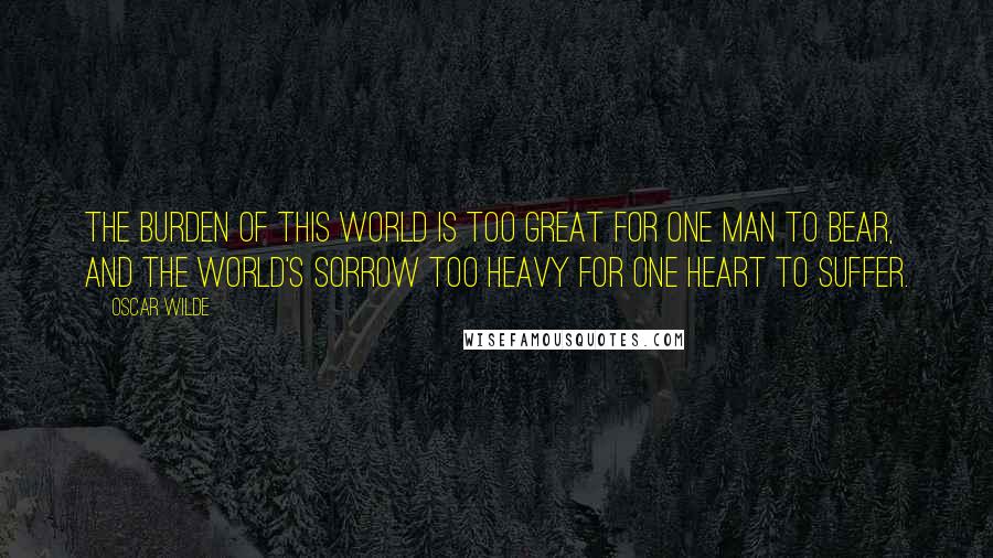 Oscar Wilde Quotes: The burden of this world is too great for one man to bear, and the world's sorrow too heavy for one heart to suffer.