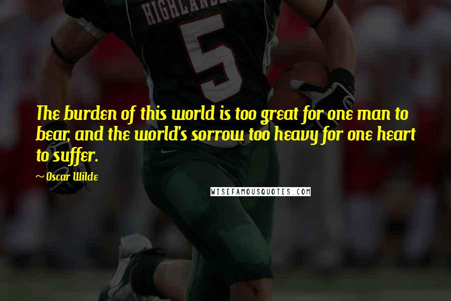 Oscar Wilde Quotes: The burden of this world is too great for one man to bear, and the world's sorrow too heavy for one heart to suffer.