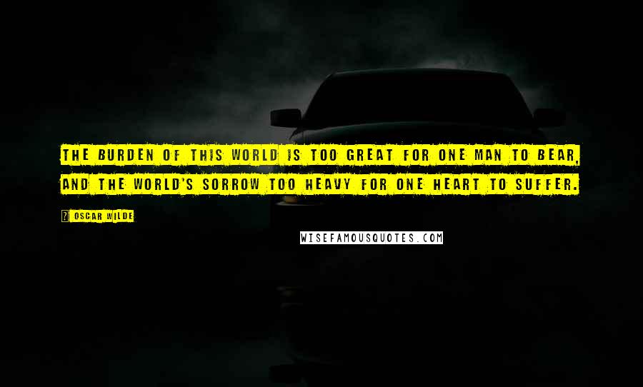 Oscar Wilde Quotes: The burden of this world is too great for one man to bear, and the world's sorrow too heavy for one heart to suffer.