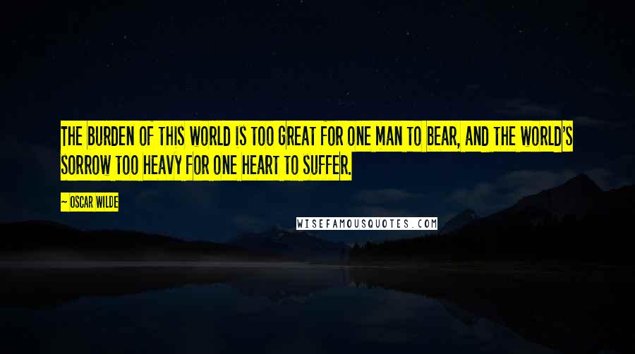 Oscar Wilde Quotes: The burden of this world is too great for one man to bear, and the world's sorrow too heavy for one heart to suffer.