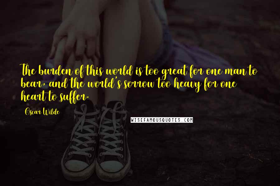 Oscar Wilde Quotes: The burden of this world is too great for one man to bear, and the world's sorrow too heavy for one heart to suffer.