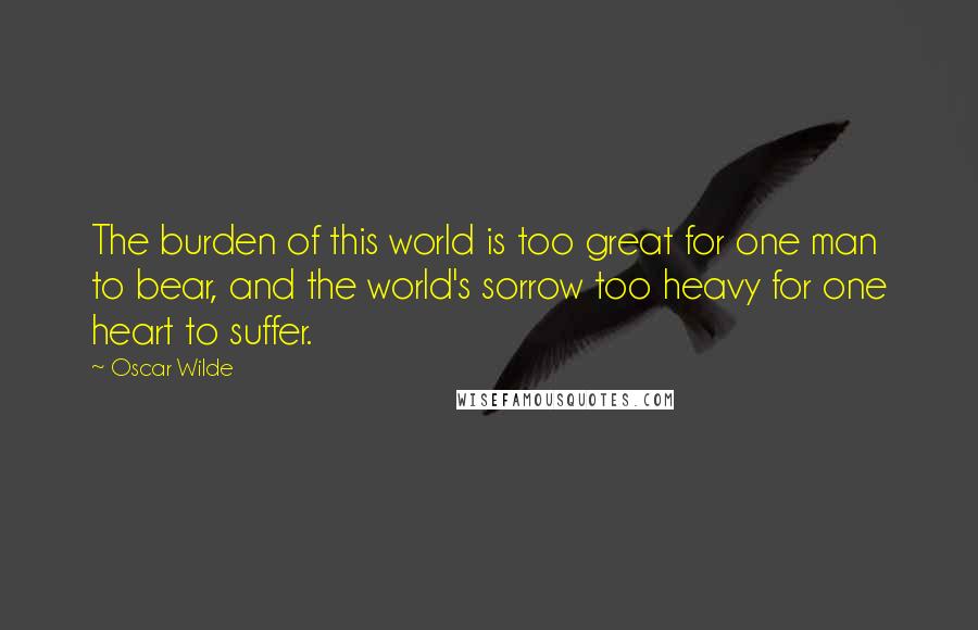 Oscar Wilde Quotes: The burden of this world is too great for one man to bear, and the world's sorrow too heavy for one heart to suffer.