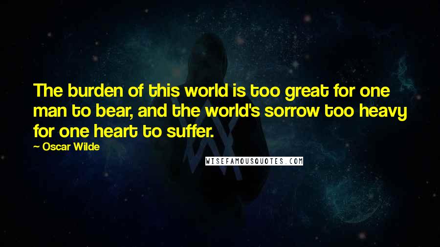 Oscar Wilde Quotes: The burden of this world is too great for one man to bear, and the world's sorrow too heavy for one heart to suffer.