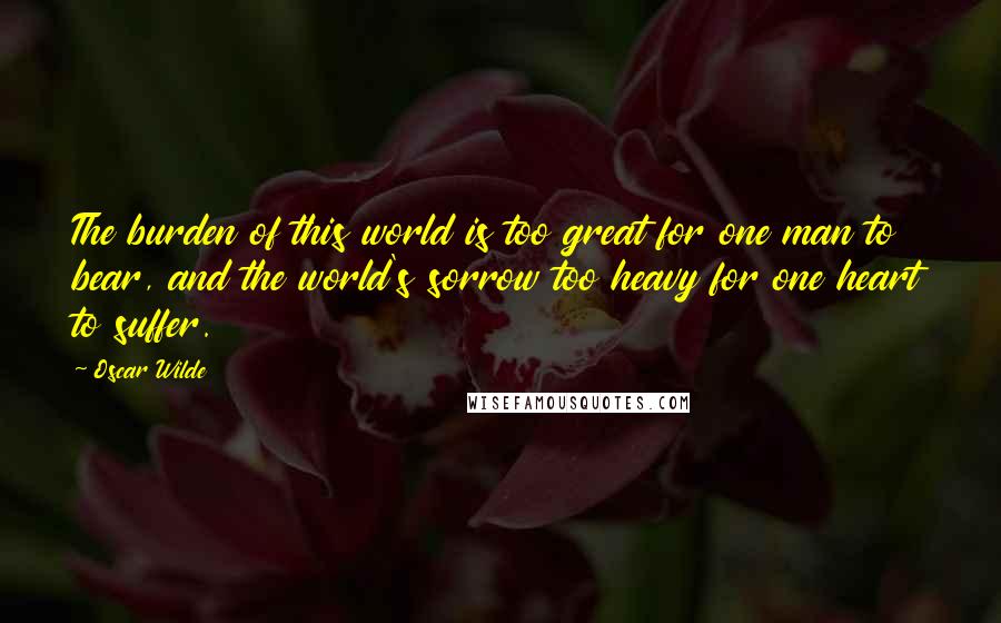 Oscar Wilde Quotes: The burden of this world is too great for one man to bear, and the world's sorrow too heavy for one heart to suffer.