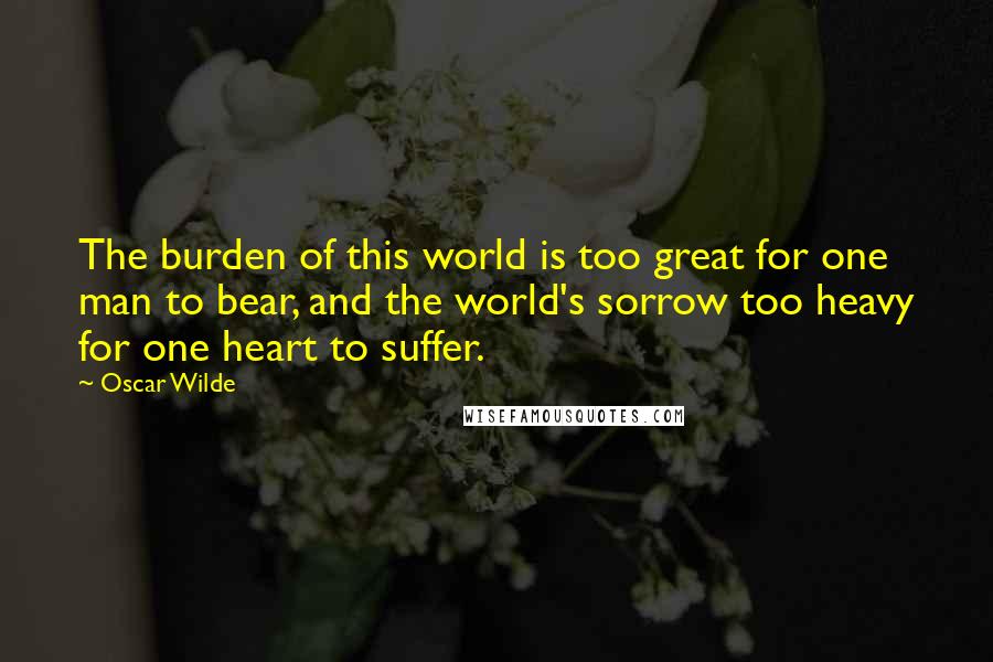 Oscar Wilde Quotes: The burden of this world is too great for one man to bear, and the world's sorrow too heavy for one heart to suffer.