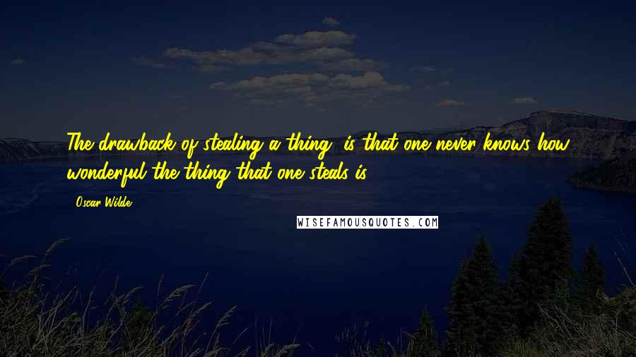 Oscar Wilde Quotes: The drawback of stealing a thing, is that one never knows how wonderful the thing that one steals is.