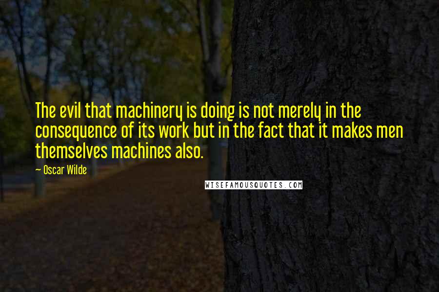 Oscar Wilde Quotes: The evil that machinery is doing is not merely in the consequence of its work but in the fact that it makes men themselves machines also.