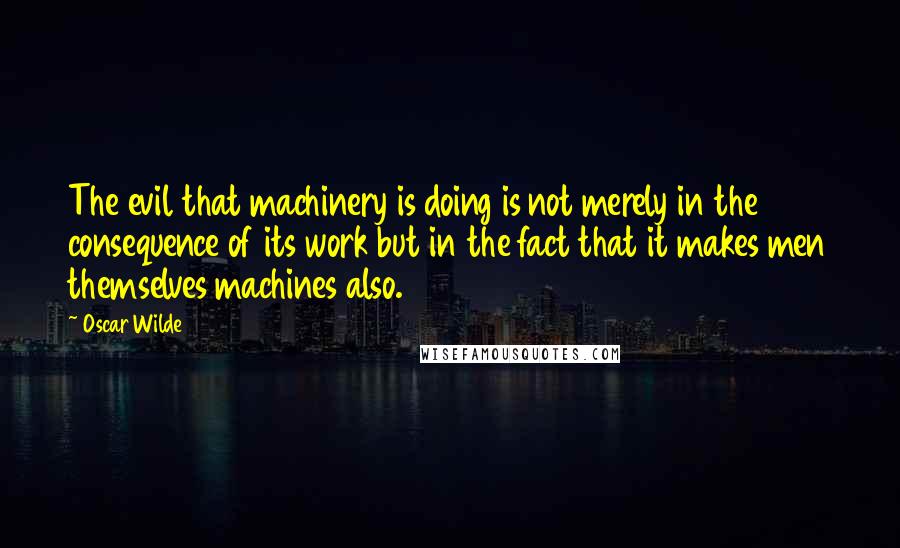 Oscar Wilde Quotes: The evil that machinery is doing is not merely in the consequence of its work but in the fact that it makes men themselves machines also.