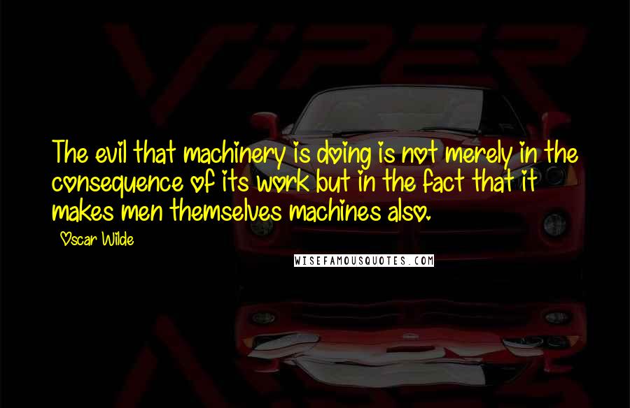 Oscar Wilde Quotes: The evil that machinery is doing is not merely in the consequence of its work but in the fact that it makes men themselves machines also.