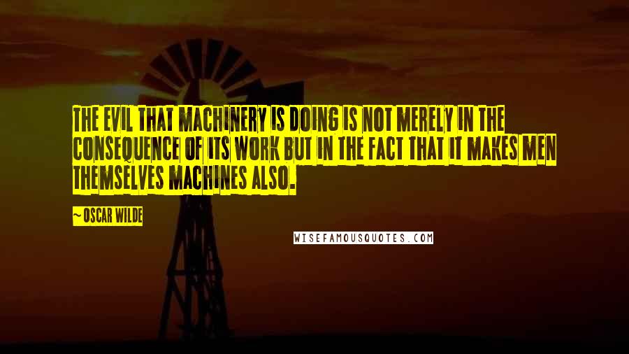 Oscar Wilde Quotes: The evil that machinery is doing is not merely in the consequence of its work but in the fact that it makes men themselves machines also.