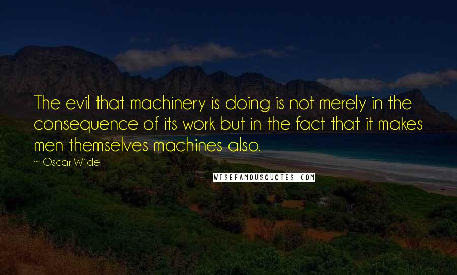 Oscar Wilde Quotes: The evil that machinery is doing is not merely in the consequence of its work but in the fact that it makes men themselves machines also.