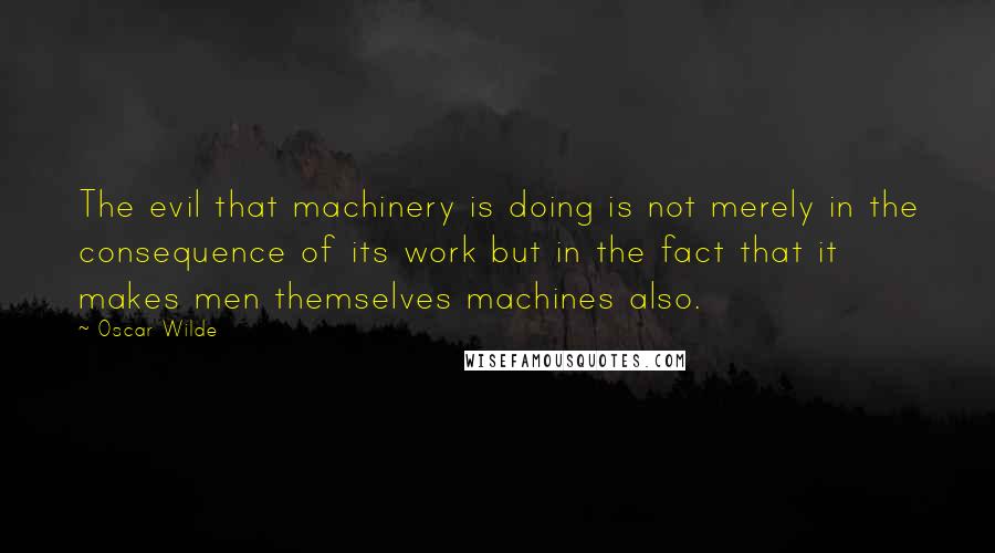 Oscar Wilde Quotes: The evil that machinery is doing is not merely in the consequence of its work but in the fact that it makes men themselves machines also.