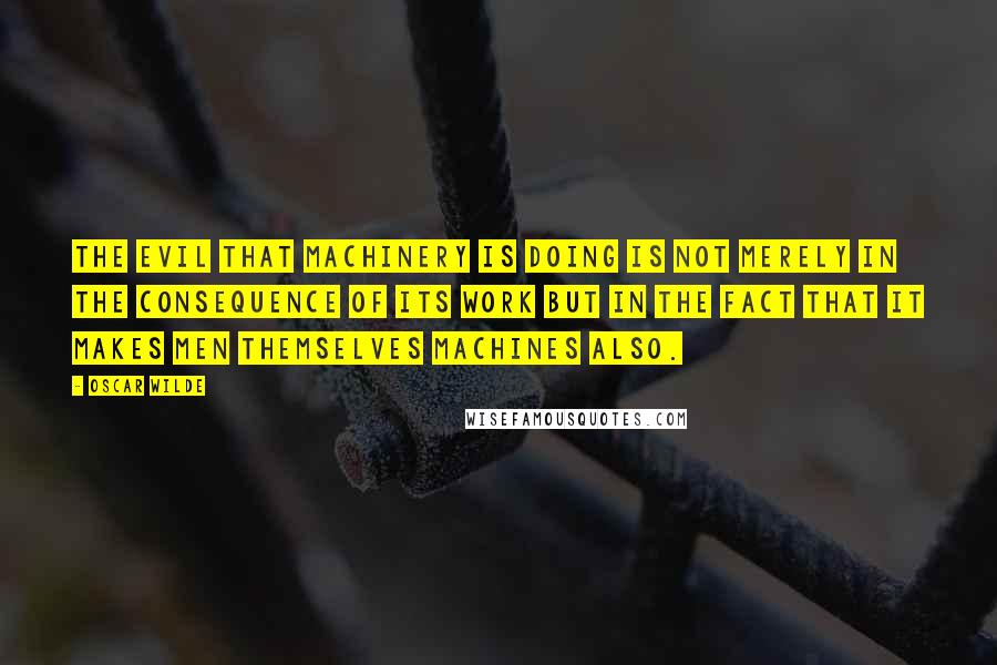 Oscar Wilde Quotes: The evil that machinery is doing is not merely in the consequence of its work but in the fact that it makes men themselves machines also.