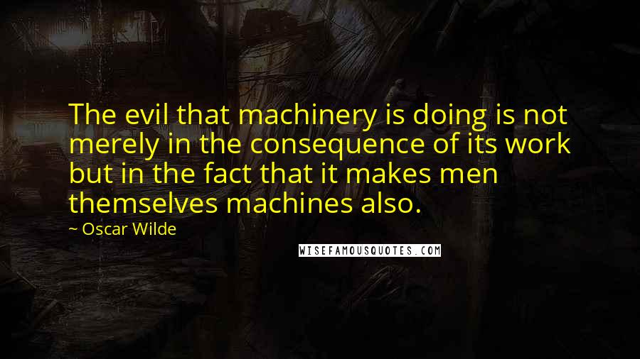 Oscar Wilde Quotes: The evil that machinery is doing is not merely in the consequence of its work but in the fact that it makes men themselves machines also.