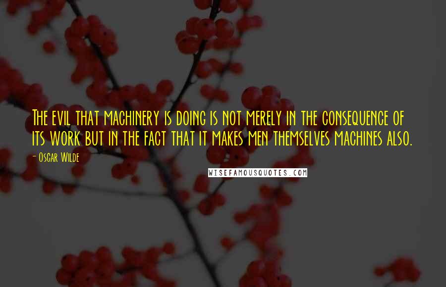 Oscar Wilde Quotes: The evil that machinery is doing is not merely in the consequence of its work but in the fact that it makes men themselves machines also.