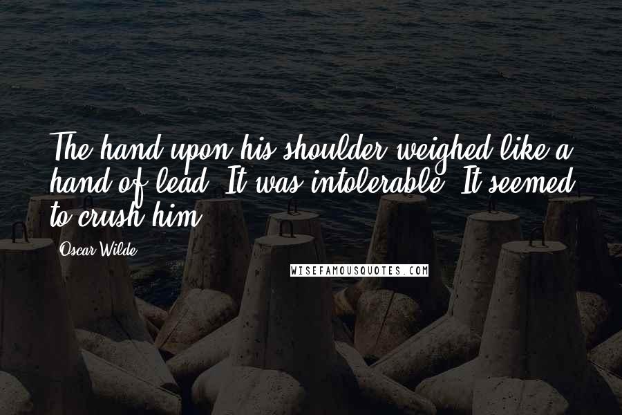 Oscar Wilde Quotes: The hand upon his shoulder weighed like a hand of lead. It was intolerable. It seemed to crush him.