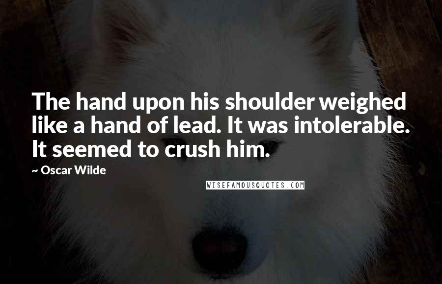 Oscar Wilde Quotes: The hand upon his shoulder weighed like a hand of lead. It was intolerable. It seemed to crush him.