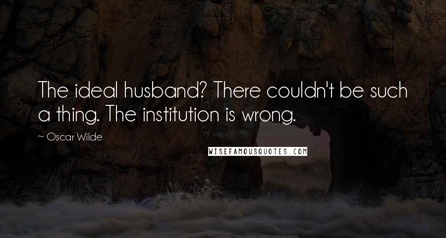 Oscar Wilde Quotes: The ideal husband? There couldn't be such a thing. The institution is wrong.
