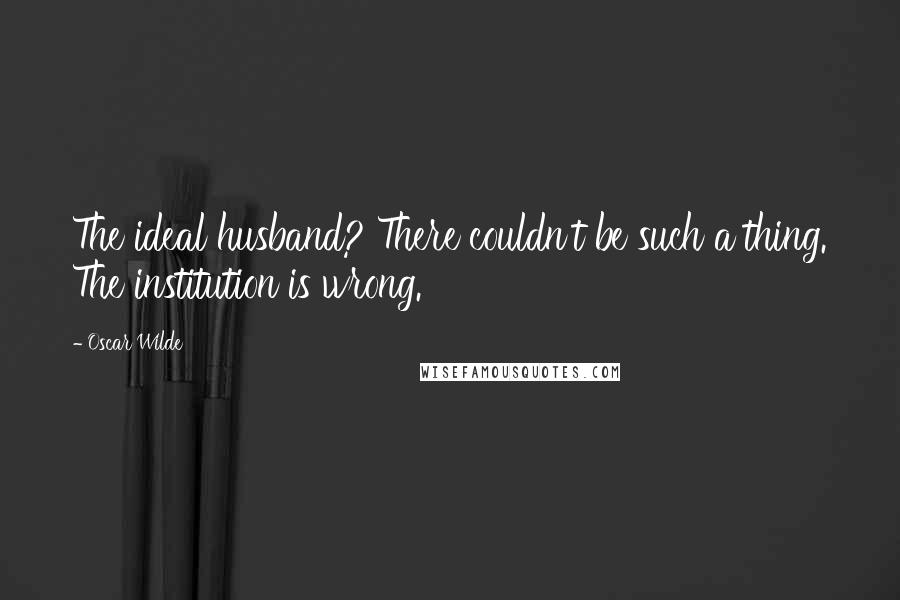 Oscar Wilde Quotes: The ideal husband? There couldn't be such a thing. The institution is wrong.