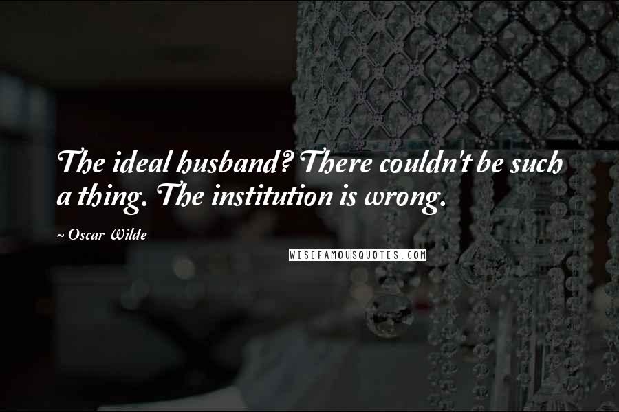 Oscar Wilde Quotes: The ideal husband? There couldn't be such a thing. The institution is wrong.