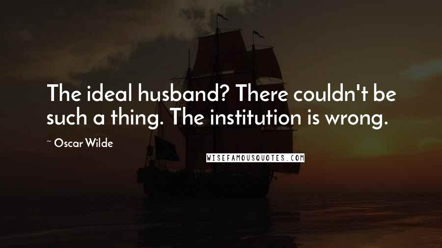 Oscar Wilde Quotes: The ideal husband? There couldn't be such a thing. The institution is wrong.