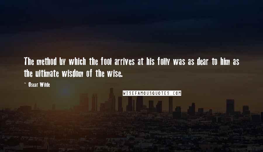 Oscar Wilde Quotes: The method by which the fool arrives at his folly was as dear to him as the ultimate wisdom of the wise.
