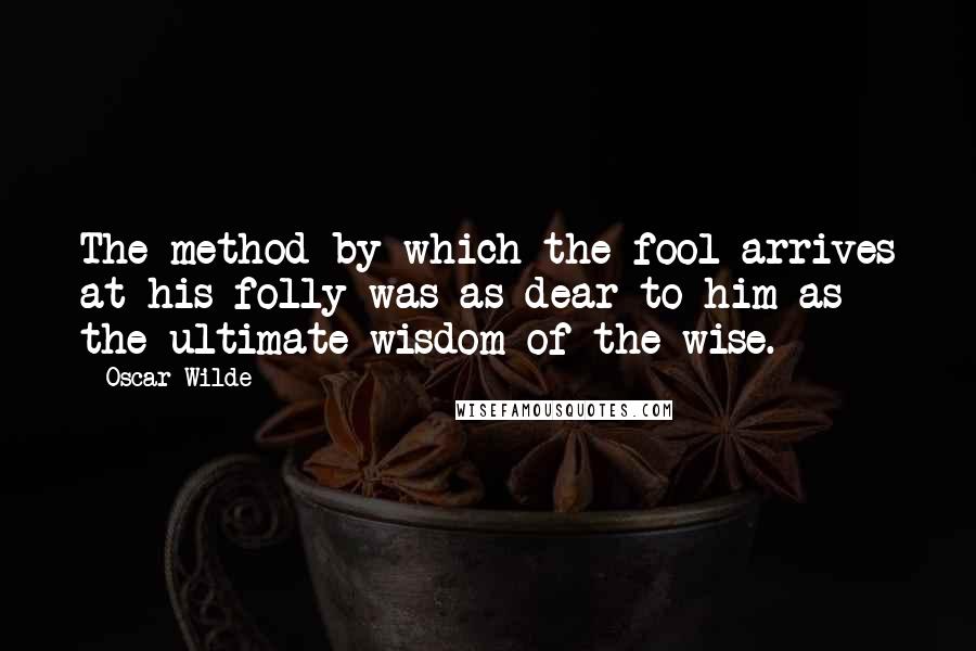 Oscar Wilde Quotes: The method by which the fool arrives at his folly was as dear to him as the ultimate wisdom of the wise.