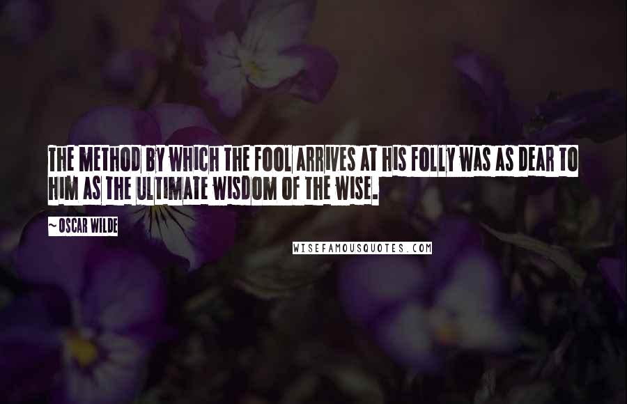 Oscar Wilde Quotes: The method by which the fool arrives at his folly was as dear to him as the ultimate wisdom of the wise.
