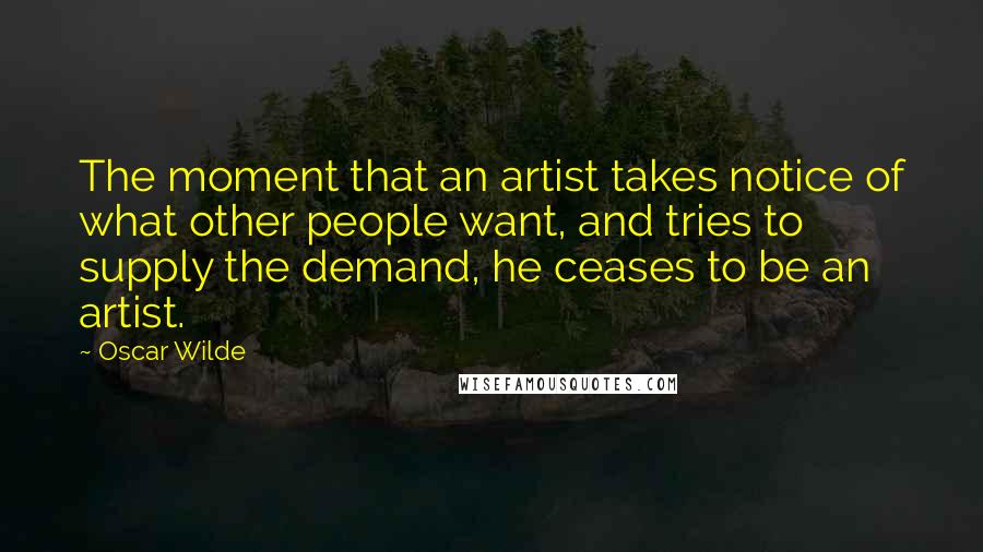 Oscar Wilde Quotes: The moment that an artist takes notice of what other people want, and tries to supply the demand, he ceases to be an artist.