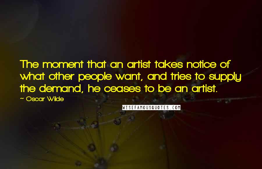 Oscar Wilde Quotes: The moment that an artist takes notice of what other people want, and tries to supply the demand, he ceases to be an artist.