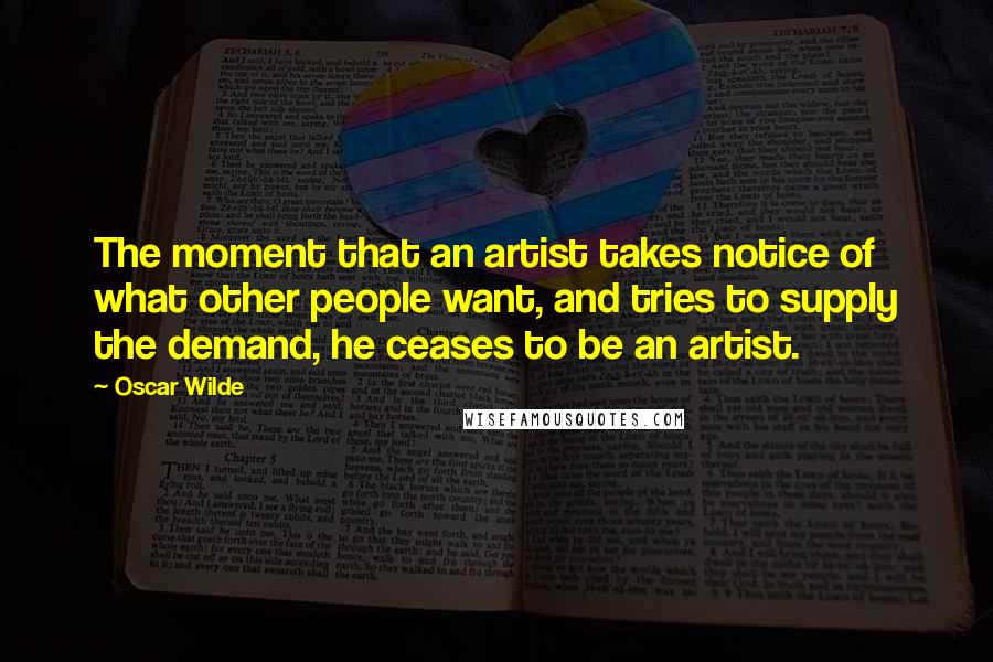 Oscar Wilde Quotes: The moment that an artist takes notice of what other people want, and tries to supply the demand, he ceases to be an artist.