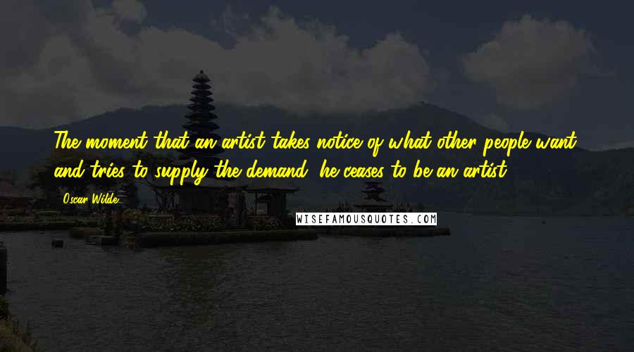 Oscar Wilde Quotes: The moment that an artist takes notice of what other people want, and tries to supply the demand, he ceases to be an artist.