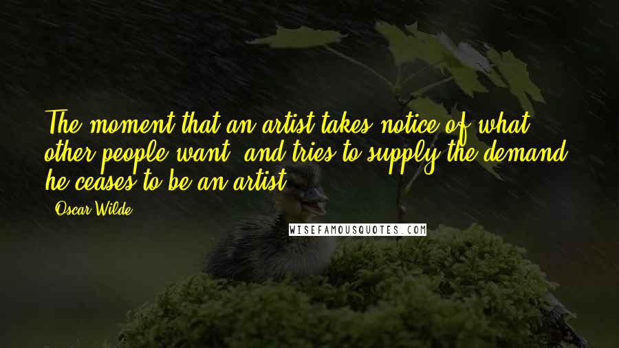 Oscar Wilde Quotes: The moment that an artist takes notice of what other people want, and tries to supply the demand, he ceases to be an artist.
