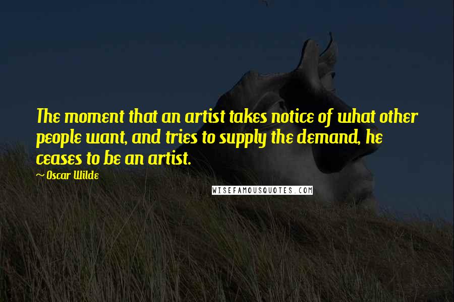 Oscar Wilde Quotes: The moment that an artist takes notice of what other people want, and tries to supply the demand, he ceases to be an artist.