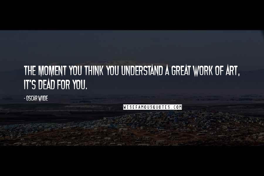 Oscar Wilde Quotes: The moment you think you understand a great work of art, it's dead for you.